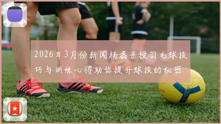 2026年3月份新闻杨磊亲授羽毛球技巧与训练心得助你提升球技的秘密分享