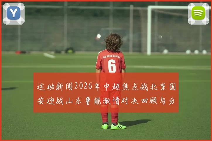运动新闻2026年中超焦点战北京国安迎战山东鲁能激情对决回顾与分析