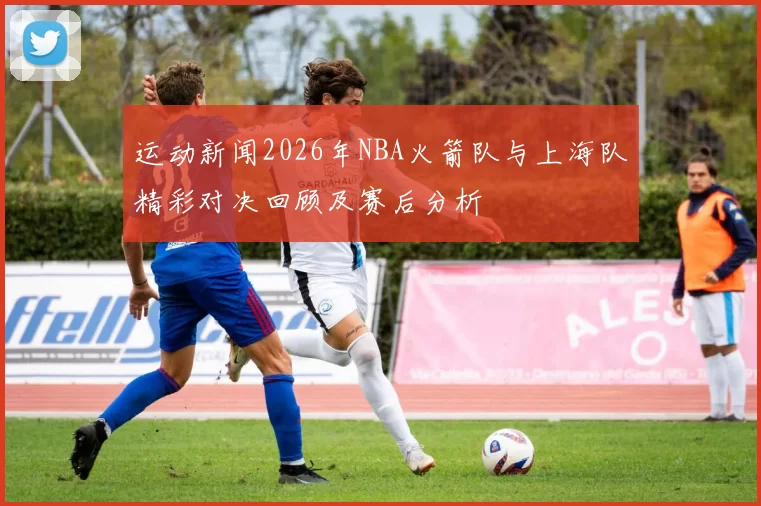 运动新闻2026年NBA火箭队与上海队精彩对决回顾及赛后分析