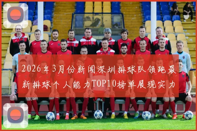 2026年3月份新闻深圳排球队领跑最新排球个人能力TOP10榜单展现实力与潜力