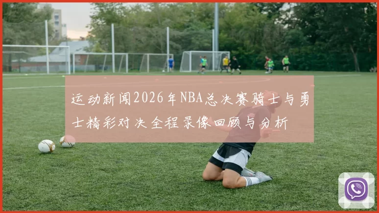 运动新闻2026年NBA总决赛骑士与勇士精彩对决全程录像回顾与分析